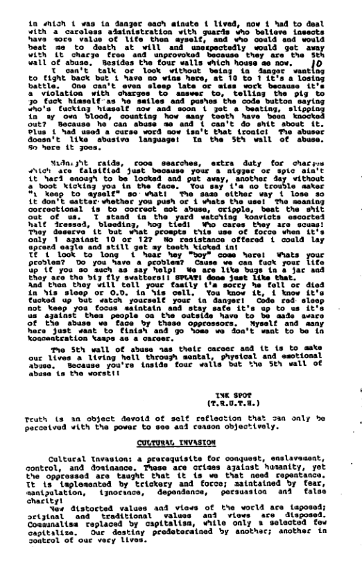 0 Mich { vas ta danjer each atnats { lived, now 1 had to deal YLt a careless adatnistration with guards who bellove iasects hava 3ore value Of life thea ayself, sad who cosld and would best mo to death at will and usewectedly would get avey With (€ chacje free and unprovotsd becausa they are’ the St vall of abuge.’ Besides the four valls hich housa a6 nov. |0  T can’t’ talk or look without belny in danger vantlng £o tight back but 1 have 5o wins hece, at 10 £o 11t’s a lostag battle.  One can’t even slesp late Or ales work Because it’s a viciation with charges to amswer to, telliag the plg to 30 fuck hiaself-as ho satles and pushos the cods button saylng dho’s fucking hiaself nov asd scon & jet & beating, slippiag in ay ova Sl00d, couating how aaay testh have boa knocked out? Bocause he’ can abuse ae and & can’t do snit about it. Plus { ad used & curse word 5ow isa’t that {roaicl The abuser dces’t 1ike abustve lanjuagel Ta the Sth wall of abuse. 50 hers 1t joea.  vadnijSt ralds, roos seacches, extra daty for chacim Vet ace €aloitlod Just because your 4 algger o splc aia’t 1t Narl eacugh to be locked and put avay, another day vithout 2 boot kicking you in the face. You say i’a 6o tcoudle asvar "1 "keap to aysslf® 5o what! Tho sass oither vay i lose so LE don’t eattar: vhether you push o 4 whats the usel The seaning occoctional 1s to Gorfact mot abuse, Cripple, beat the Shit out Of us. T stand {n the yard witciing konvicts escorted hale ‘icesssd, bloeding, hog tledl Wao caces they are ecuast They desscve’ Lt but wMat propts Eiis use O€ focce when LE’s oaly 1 azaiast 10 or 122° Wo resistance offered i coald lay 9pcerd aazlo and still get ay taoth kloked 1  TE 1 look to long ( hear ey "boy" cose hers Wats you provies? Do you Wavo a problens Cause we can faok your 1ife Gp (€ you 80 auch a8 say elpl We ace Itte bugs tn 3 Jac aad ERay ace tho bl fly svattecsl| SPLAYI dooe just Like that.  And_ thea they “ill’ tell your faaily i’a soccy he tell oc died in Sis slesp or 0.0, in Sis oell. You kmow it, i know it’s €acked up but atch yourself your (n dangeri Coda red slosp not keep you focus saiataln aad stay safe it’s up to us it’s s azainst thea people oa the outside have to be aade avare of tla "abuse we ‘face by thase oppcaseocs. Nyself and sany hoce Just ‘saat to fintsh and go hoss v doa’t vant o be in Koaceatcation \aaps as & caceer.  e Sth wall of sbuse nas thelr caceec aad (t {s to aake our lives a liviag hell throash mental, ghysical and asotiossl buse.  Bocause you’re lnside four valls but e Sty wall of abusa ts the vorstil  oK seor (rRnTE)  Teuth (s an object devold of selt reflection that Saa only he paccetved +lth the povar to soe asd coason objectively.  couruRsL Tvaston  Caltural Tnvaston: a pearaquisits for conquest, snslavaseat, conteol, and doeinance. These ace crises ajaiast hasanity, yet e opprossed are taught that it {s wo that noed ropeatance. Tt is isplesaated by trickery and force; aatatained by fear, asntpulation, {jnocaace, dependence, pecsuaston and fals charityl  New istocted valuss and views of the vorld ace taposad; ortjtaal aad  treditionsl valuss aod views are disposed. Cosaunaltsa caplaced by capitalisa, vhile only s selected fe capitalize. Ouc destiay predetecataed by snothec; anothec in Soatcol of oue vecy Llves.  